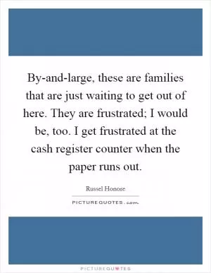 By-and-large, these are families that are just waiting to get out of here. They are frustrated; I would be, too. I get frustrated at the cash register counter when the paper runs out Picture Quote #1