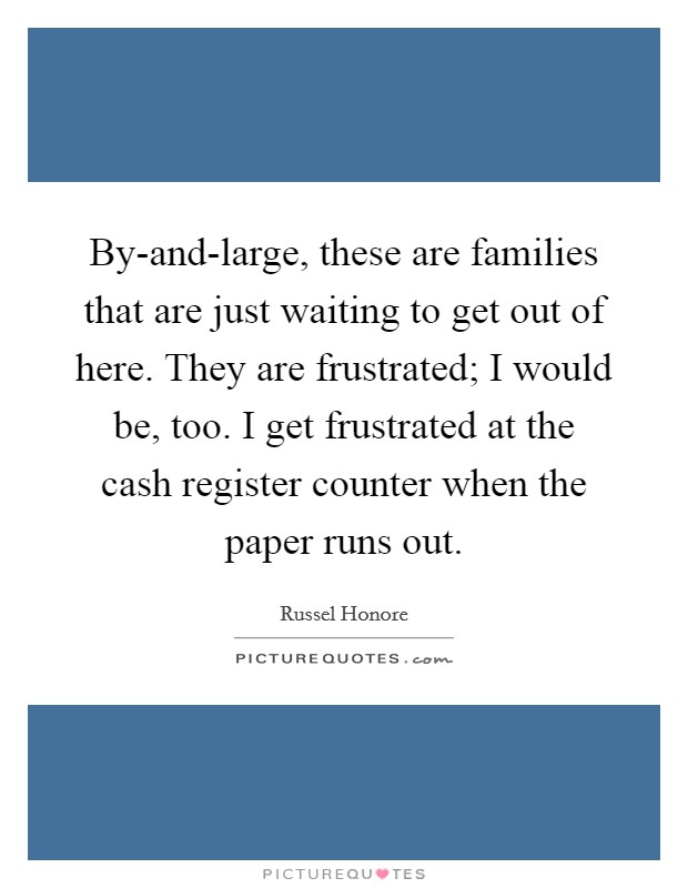 By-and-large, these are families that are just waiting to get out of here. They are frustrated; I would be, too. I get frustrated at the cash register counter when the paper runs out. Picture Quote #1