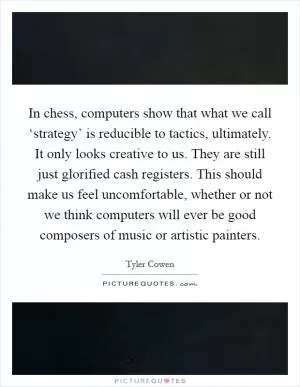 In chess, computers show that what we call ‘strategy’ is reducible to tactics, ultimately. It only looks creative to us. They are still just glorified cash registers. This should make us feel uncomfortable, whether or not we think computers will ever be good composers of music or artistic painters Picture Quote #1