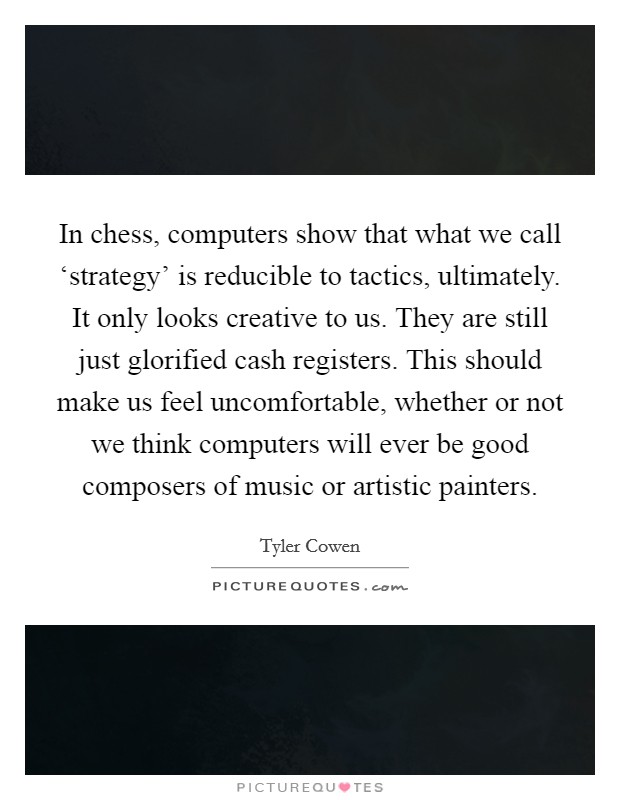 In chess, computers show that what we call ‘strategy' is reducible to tactics, ultimately. It only looks creative to us. They are still just glorified cash registers. This should make us feel uncomfortable, whether or not we think computers will ever be good composers of music or artistic painters. Picture Quote #1
