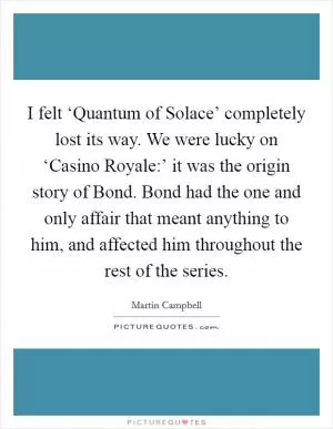I felt ‘Quantum of Solace’ completely lost its way. We were lucky on ‘Casino Royale:’ it was the origin story of Bond. Bond had the one and only affair that meant anything to him, and affected him throughout the rest of the series Picture Quote #1