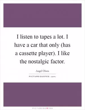 I listen to tapes a lot. I have a car that only (has a cassette player). I like the nostalgic factor Picture Quote #1