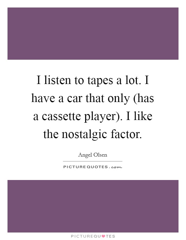 I listen to tapes a lot. I have a car that only (has a cassette player). I like the nostalgic factor. Picture Quote #1