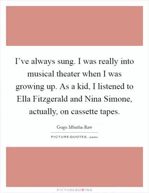 I’ve always sung. I was really into musical theater when I was growing up. As a kid, I listened to Ella Fitzgerald and Nina Simone, actually, on cassette tapes Picture Quote #1