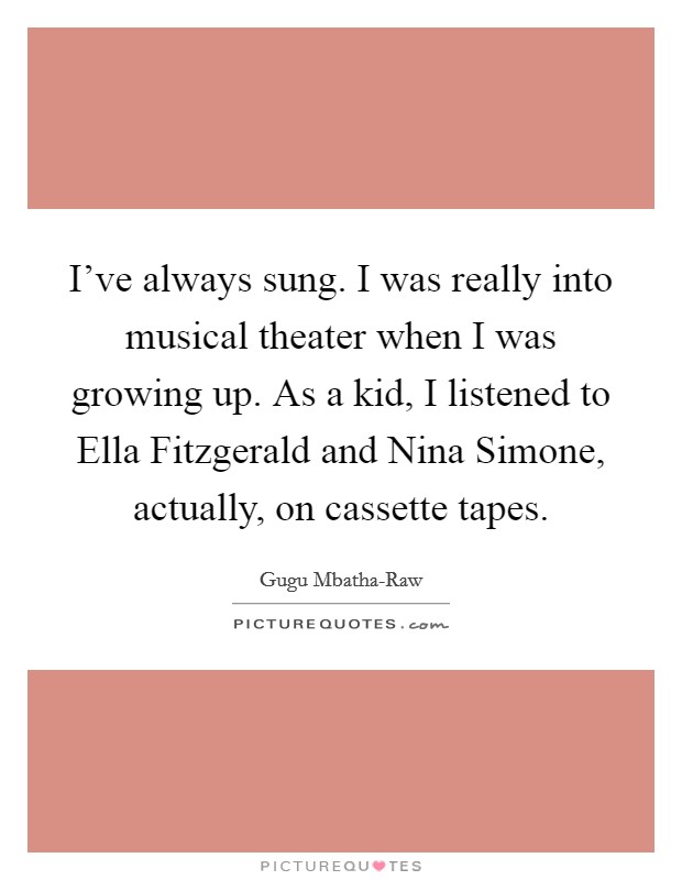 I've always sung. I was really into musical theater when I was growing up. As a kid, I listened to Ella Fitzgerald and Nina Simone, actually, on cassette tapes. Picture Quote #1