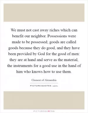 We must not cast away riches which can benefit our neighbor. Possessions were made to be possessed; goods are called goods because they do good, and they have been provided by God for the good of men: they are at hand and serve as the material, the instruments for a good use in the hand of him who knows how to use them Picture Quote #1