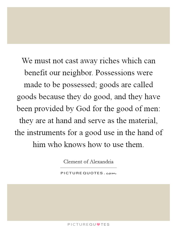 We must not cast away riches which can benefit our neighbor. Possessions were made to be possessed; goods are called goods because they do good, and they have been provided by God for the good of men: they are at hand and serve as the material, the instruments for a good use in the hand of him who knows how to use them. Picture Quote #1