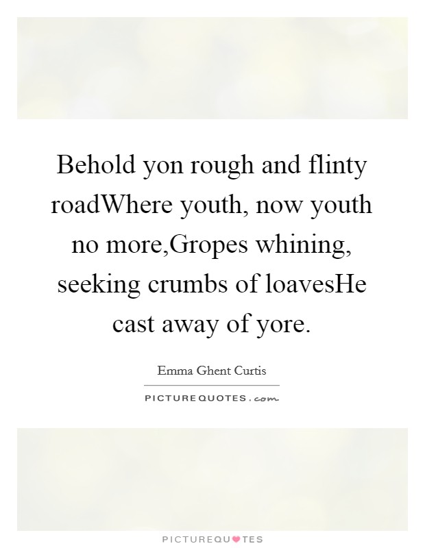Behold yon rough and flinty roadWhere youth, now youth no more,Gropes whining, seeking crumbs of loavesHe cast away of yore. Picture Quote #1