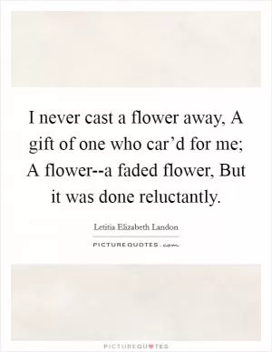 I never cast a flower away, A gift of one who car’d for me; A flower--a faded flower, But it was done reluctantly Picture Quote #1