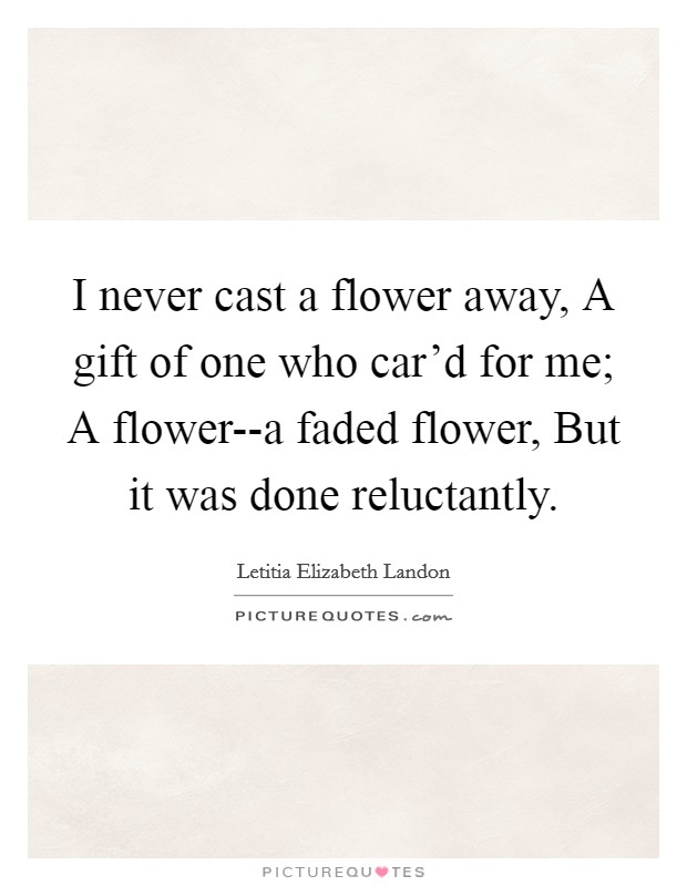 I never cast a flower away, A gift of one who car'd for me; A flower--a faded flower, But it was done reluctantly. Picture Quote #1