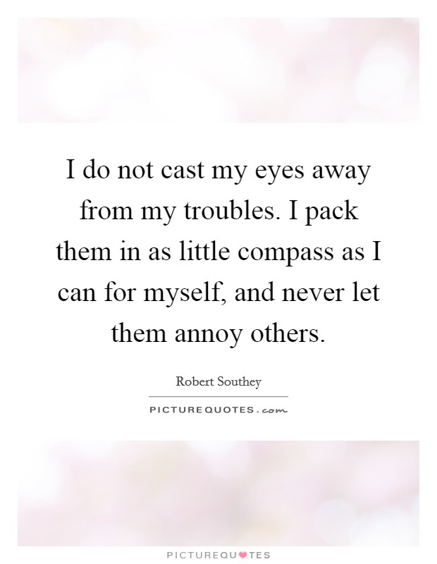 I do not cast my eyes away from my troubles. I pack them in as little compass as I can for myself, and never let them annoy others. Picture Quote #1