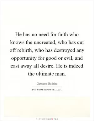 He has no need for faith who knows the uncreated, who has cut off rebirth, who has destroyed any opportunity for good or evil, and cast away all desire. He is indeed the ultimate man Picture Quote #1