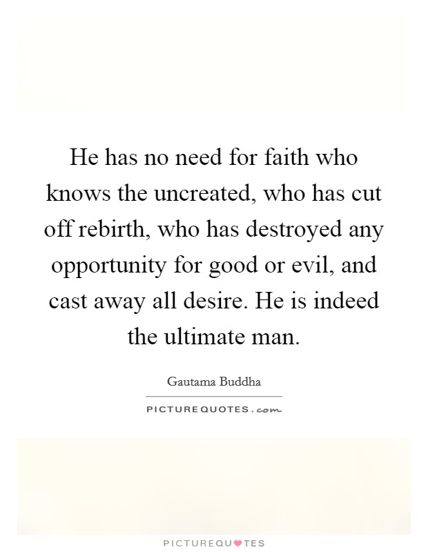 He has no need for faith who knows the uncreated, who has cut off rebirth, who has destroyed any opportunity for good or evil, and cast away all desire. He is indeed the ultimate man. Picture Quote #1