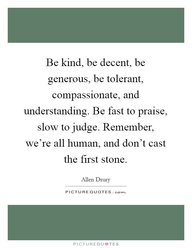 Be kind, be decent, be generous, be tolerant, compassionate, and understanding. Be fast to praise, slow to judge. Remember, we're all human, and don't cast the first stone. Picture Quote #1