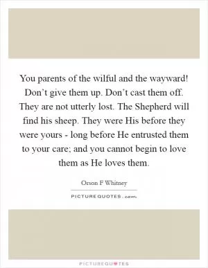You parents of the wilful and the wayward! Don’t give them up. Don’t cast them off. They are not utterly lost. The Shepherd will find his sheep. They were His before they were yours - long before He entrusted them to your care; and you cannot begin to love them as He loves them Picture Quote #1