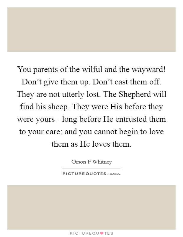 You parents of the wilful and the wayward! Don't give them up. Don't cast them off. They are not utterly lost. The Shepherd will find his sheep. They were His before they were yours - long before He entrusted them to your care; and you cannot begin to love them as He loves them. Picture Quote #1