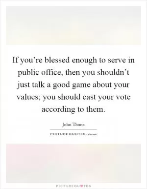 If you’re blessed enough to serve in public office, then you shouldn’t just talk a good game about your values; you should cast your vote according to them Picture Quote #1