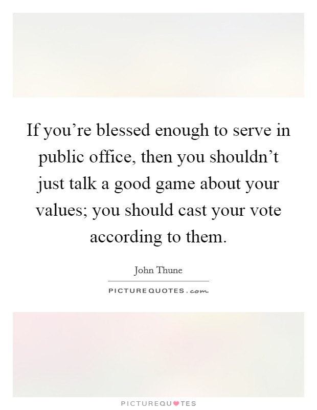 If you're blessed enough to serve in public office, then you shouldn't just talk a good game about your values; you should cast your vote according to them. Picture Quote #1