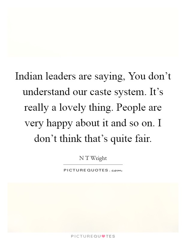 Indian leaders are saying, You don't understand our caste system. It's really a lovely thing. People are very happy about it and so on. I don't think that's quite fair. Picture Quote #1