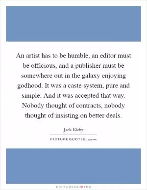 An artist has to be humble, an editor must be officious, and a publisher must be somewhere out in the galaxy enjoying godhood. It was a caste system, pure and simple. And it was accepted that way. Nobody thought of contracts, nobody thought of insisting on better deals Picture Quote #1