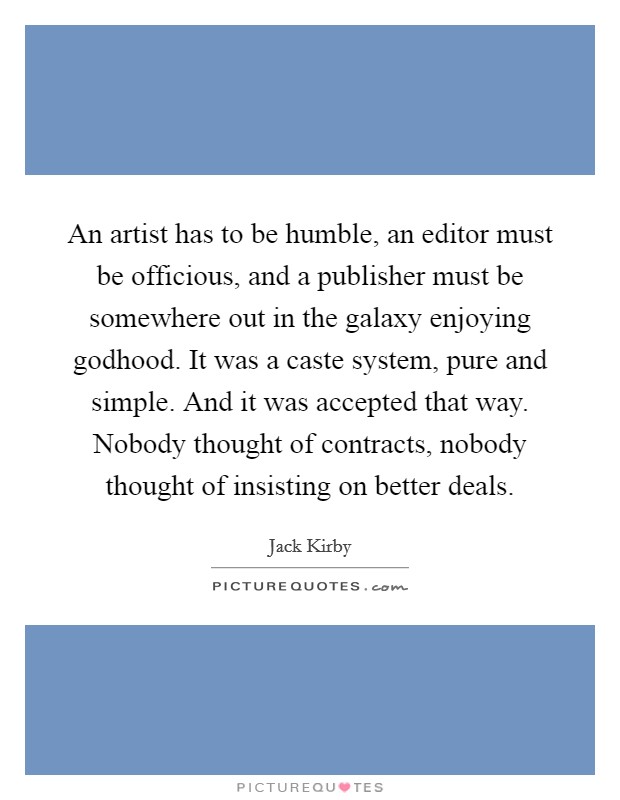 An artist has to be humble, an editor must be officious, and a publisher must be somewhere out in the galaxy enjoying godhood. It was a caste system, pure and simple. And it was accepted that way. Nobody thought of contracts, nobody thought of insisting on better deals. Picture Quote #1