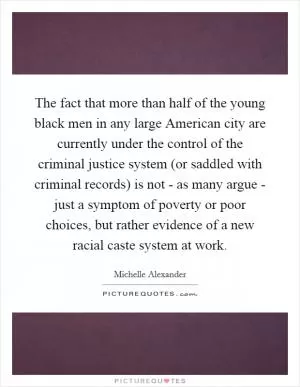 The fact that more than half of the young black men in any large American city are currently under the control of the criminal justice system (or saddled with criminal records) is not - as many argue - just a symptom of poverty or poor choices, but rather evidence of a new racial caste system at work Picture Quote #1