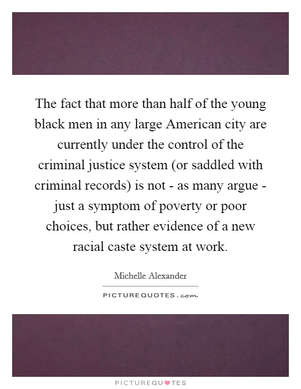 The fact that more than half of the young black men in any large American city are currently under the control of the criminal justice system (or saddled with criminal records) is not - as many argue - just a symptom of poverty or poor choices, but rather evidence of a new racial caste system at work. Picture Quote #1
