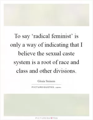 To say ‘radical feminist’ is only a way of indicating that I believe the sexual caste system is a root of race and class and other divisions Picture Quote #1
