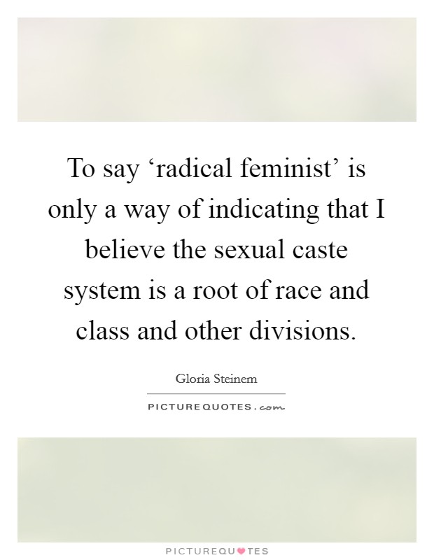 To say ‘radical feminist' is only a way of indicating that I believe the sexual caste system is a root of race and class and other divisions. Picture Quote #1