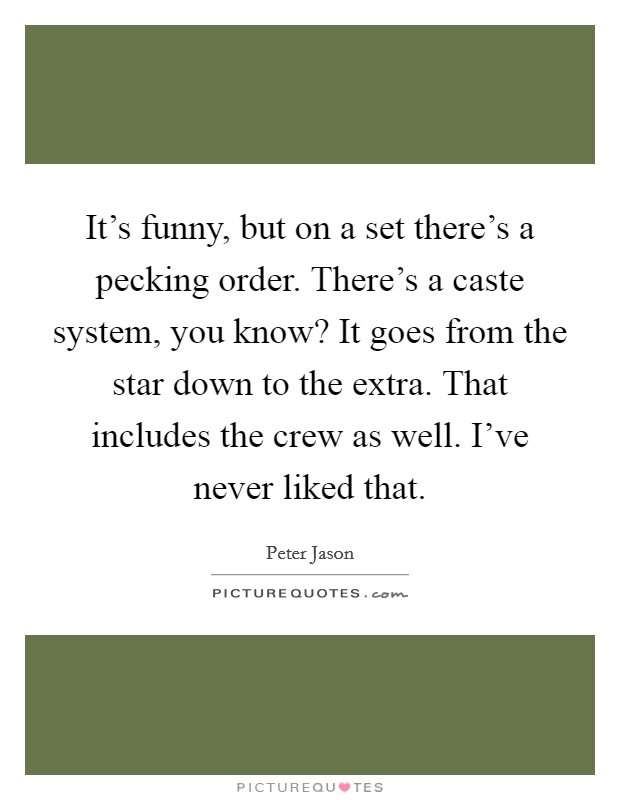 It's funny, but on a set there's a pecking order. There's a caste system, you know? It goes from the star down to the extra. That includes the crew as well. I've never liked that. Picture Quote #1