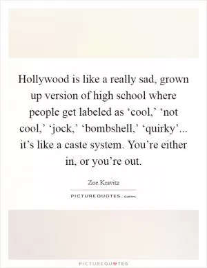 Hollywood is like a really sad, grown up version of high school where people get labeled as ‘cool,’ ‘not cool,’ ‘jock,’ ‘bombshell,’ ‘quirky’... it’s like a caste system. You’re either in, or you’re out Picture Quote #1