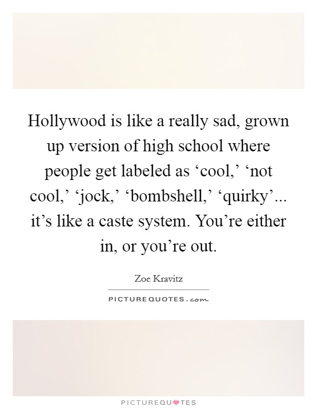 Hollywood is like a really sad, grown up version of high school where people get labeled as ‘cool,' ‘not cool,' ‘jock,' ‘bombshell,' ‘quirky'... it's like a caste system. You're either in, or you're out. Picture Quote #1