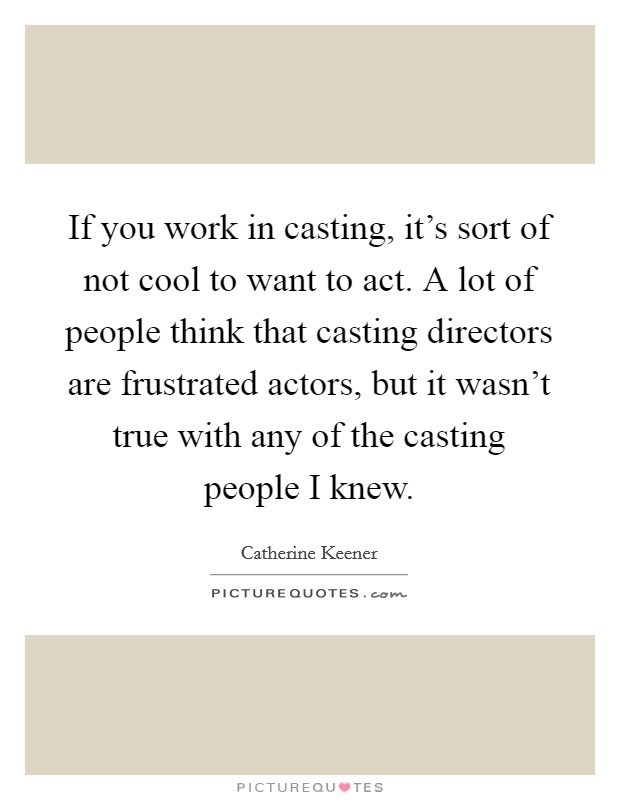 If you work in casting, it's sort of not cool to want to act. A lot of people think that casting directors are frustrated actors, but it wasn't true with any of the casting people I knew. Picture Quote #1