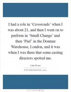 I had a role in ‘Crossroads’ when I was about 21, and then I went on to perform in ‘Small Change’ and then ‘Piaf’ in the Donmar Warehouse, London, and it was when I was there that some casting directors spotted me Picture Quote #1