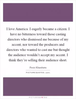 I love America. I eagerly became a citizen. I have no bitterness toward those casting directors who dismissed me because of my accent, nor toward the producers and directors who wanted to cast me but thought the audience wouldn’t accept my accent. I think they’re selling their audience short Picture Quote #1
