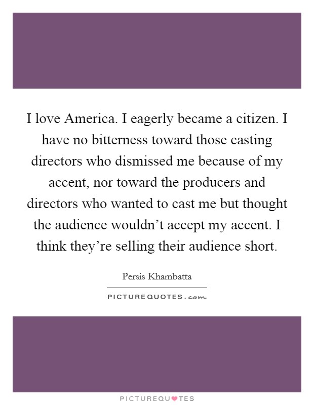 I love America. I eagerly became a citizen. I have no bitterness toward those casting directors who dismissed me because of my accent, nor toward the producers and directors who wanted to cast me but thought the audience wouldn't accept my accent. I think they're selling their audience short. Picture Quote #1