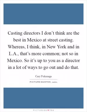 Casting directors I don’t think are the best in Mexico at street casting. Whereas, I think, in New York and in L.A., that’s more common; not so in Mexico. So it’s up to you as a director in a lot of ways to go out and do that Picture Quote #1
