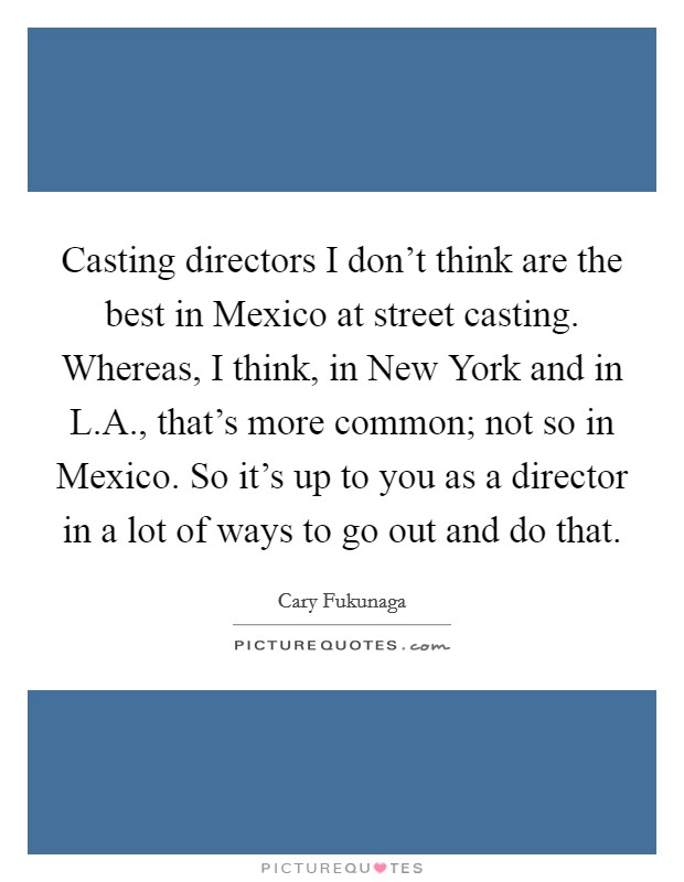 Casting directors I don't think are the best in Mexico at street casting. Whereas, I think, in New York and in L.A., that's more common; not so in Mexico. So it's up to you as a director in a lot of ways to go out and do that. Picture Quote #1