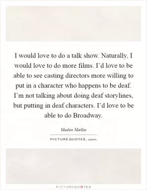 I would love to do a talk show. Naturally, I would love to do more films. I’d love to be able to see casting directors more willing to put in a character who happens to be deaf. I’m not talking about doing deaf storylines, but putting in deaf characters. I’d love to be able to do Broadway Picture Quote #1