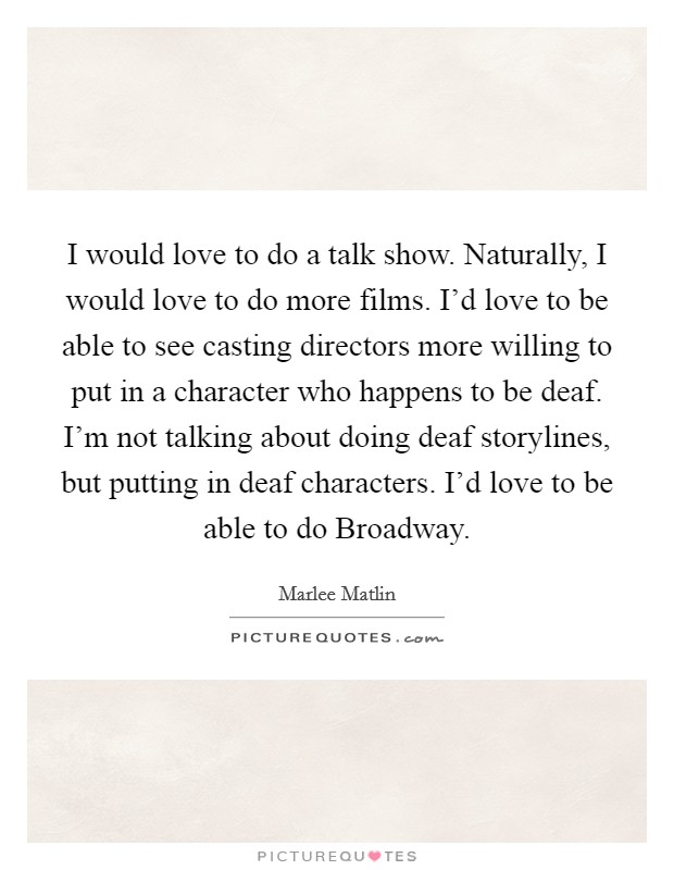 I would love to do a talk show. Naturally, I would love to do more films. I'd love to be able to see casting directors more willing to put in a character who happens to be deaf. I'm not talking about doing deaf storylines, but putting in deaf characters. I'd love to be able to do Broadway. Picture Quote #1