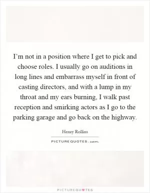 I’m not in a position where I get to pick and choose roles. I usually go on auditions in long lines and embarrass myself in front of casting directors, and with a lump in my throat and my ears burning, I walk past reception and smirking actors as I go to the parking garage and go back on the highway Picture Quote #1