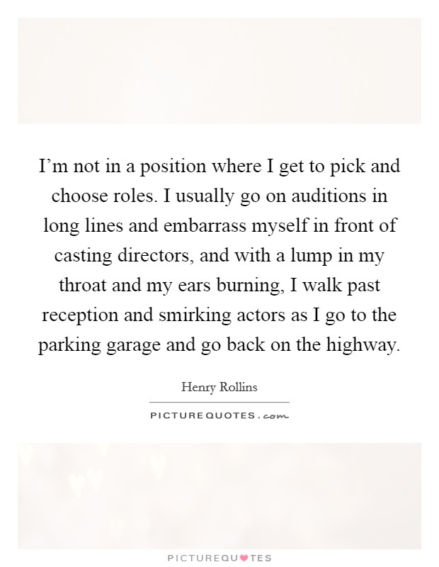 I'm not in a position where I get to pick and choose roles. I usually go on auditions in long lines and embarrass myself in front of casting directors, and with a lump in my throat and my ears burning, I walk past reception and smirking actors as I go to the parking garage and go back on the highway. Picture Quote #1