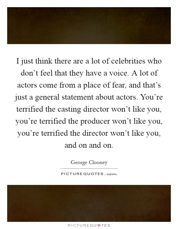 I just think there are a lot of celebrities who don't feel that they have a voice. A lot of actors come from a place of fear, and that's just a general statement about actors. You're terrified the casting director won't like you, you're terrified the producer won't like you, you're terrified the director won't like you, and on and on. Picture Quote #1
