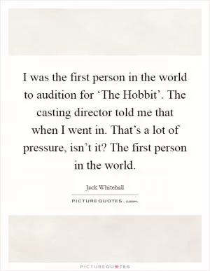 I was the first person in the world to audition for ‘The Hobbit’. The casting director told me that when I went in. That’s a lot of pressure, isn’t it? The first person in the world Picture Quote #1