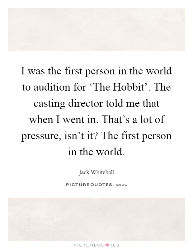 I was the first person in the world to audition for ‘The Hobbit'. The casting director told me that when I went in. That's a lot of pressure, isn't it? The first person in the world. Picture Quote #1