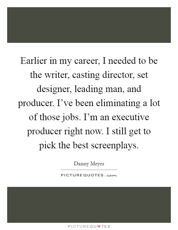 Earlier in my career, I needed to be the writer, casting director, set designer, leading man, and producer. I've been eliminating a lot of those jobs. I'm an executive producer right now. I still get to pick the best screenplays. Picture Quote #1