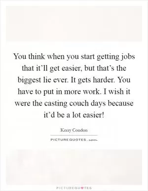 You think when you start getting jobs that it’ll get easier, but that’s the biggest lie ever. It gets harder. You have to put in more work. I wish it were the casting couch days because it’d be a lot easier! Picture Quote #1