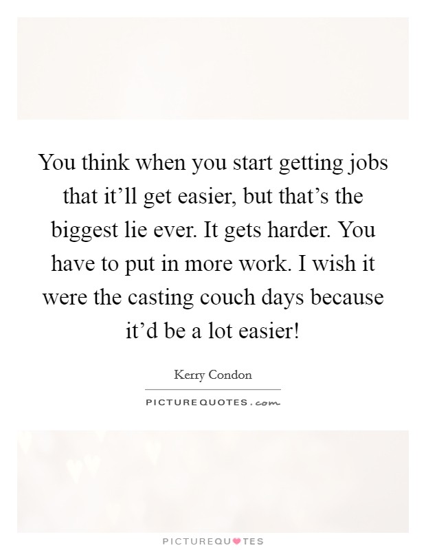 You think when you start getting jobs that it'll get easier, but that's the biggest lie ever. It gets harder. You have to put in more work. I wish it were the casting couch days because it'd be a lot easier! Picture Quote #1