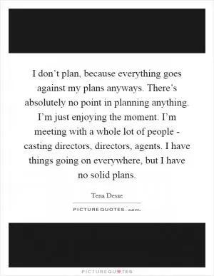 I don’t plan, because everything goes against my plans anyways. There’s absolutely no point in planning anything. I’m just enjoying the moment. I’m meeting with a whole lot of people - casting directors, directors, agents. I have things going on everywhere, but I have no solid plans Picture Quote #1