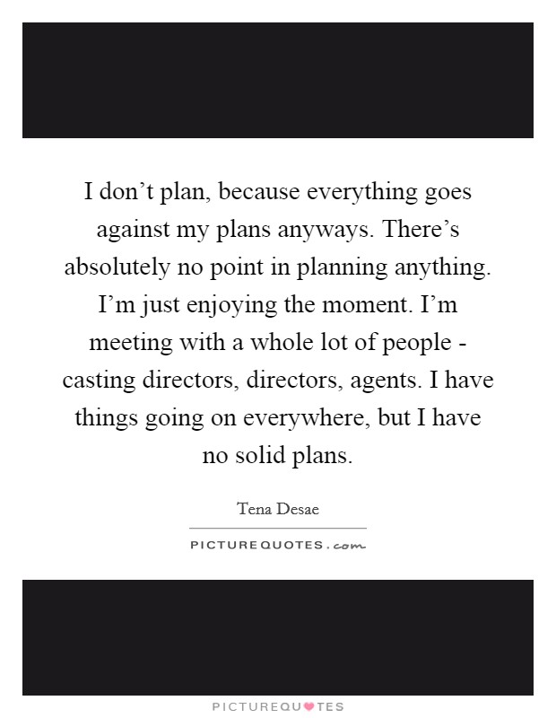 I don't plan, because everything goes against my plans anyways. There's absolutely no point in planning anything. I'm just enjoying the moment. I'm meeting with a whole lot of people - casting directors, directors, agents. I have things going on everywhere, but I have no solid plans. Picture Quote #1